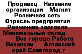 Продавец › Название организации ­ Магнит, Розничная сеть › Отрасль предприятия ­ Розничная торговля › Минимальный оклад ­ 25 000 - Все города Работа » Вакансии   . Алтайский край,Славгород г.